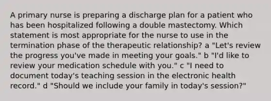 A primary nurse is preparing a discharge plan for a patient who has been hospitalized following a double mastectomy. Which statement is most appropriate for the nurse to use in the termination phase of the therapeutic relationship? a "Let's review the progress you've made in meeting your goals." b "I'd like to review your medication schedule with you." c "I need to document today's teaching session in the electronic health record." d "Should we include your family in today's session?"