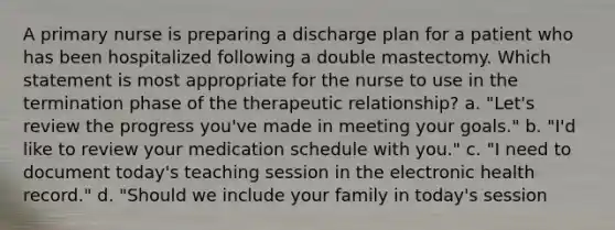 A primary nurse is preparing a discharge plan for a patient who has been hospitalized following a double mastectomy. Which statement is most appropriate for the nurse to use in the termination phase of the therapeutic relationship? a. "Let's review the progress you've made in meeting your goals." b. "I'd like to review your medication schedule with you." c. "I need to document today's teaching session in the electronic health record." d. "Should we include your family in today's session