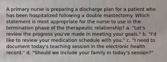 A primary nurse is preparing a discharge plan for a patient who has been hospitalized following a double mastectomy. Which statement is most appropriate for the nurse to use in the termination phase of the therapeutic relationship? a. "Let's review the progress you've made in meeting your goals." b. "I'd like to review your medication schedule with you." c. "I need to document today's teaching session in the electronic health record." d. "Should we include your family in today's session?"