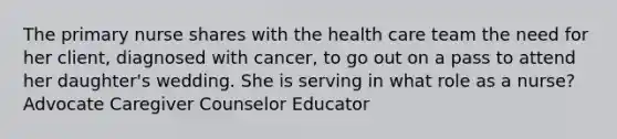 The primary nurse shares with the health care team the need for her client, diagnosed with cancer, to go out on a pass to attend her daughter's wedding. She is serving in what role as a nurse? Advocate Caregiver Counselor Educator