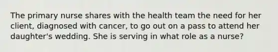 The primary nurse shares with the health team the need for her client, diagnosed with cancer, to go out on a pass to attend her daughter's wedding. She is serving in what role as a nurse?