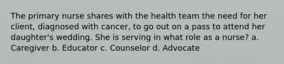 The primary nurse shares with the health team the need for her client, diagnosed with cancer, to go out on a pass to attend her daughter's wedding. She is serving in what role as a nurse? a. Caregiver b. Educator c. Counselor d. Advocate