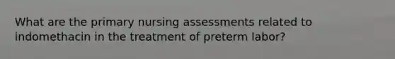 What are the primary nursing assessments related to indomethacin in the treatment of preterm labor?