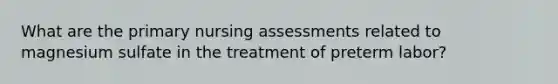 What are the primary nursing assessments related to magnesium sulfate in the treatment of preterm labor?