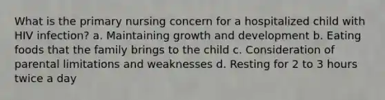 What is the primary nursing concern for a hospitalized child with HIV infection? a. Maintaining growth and development b. Eating foods that the family brings to the child c. Consideration of parental limitations and weaknesses d. Resting for 2 to 3 hours twice a day