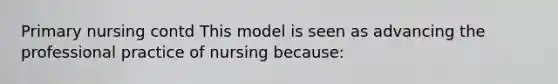 Primary nursing contd This model is seen as advancing the professional practice of nursing because: