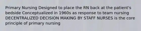 Primary Nursing Designed to place the RN back at the patient's bedside Conceptualized in 1960s as response to team nursing DECENTRALIZED DECISION MAKING BY STAFF NURSES is the core principle of primary nursing