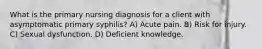 What is the primary nursing diagnosis for a client with asymptomatic primary syphilis? A) Acute pain. B) Risk for injury. C) Sexual dysfunction. D) Deficient knowledge.