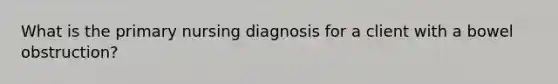 What is the primary nursing diagnosis for a client with a bowel obstruction?