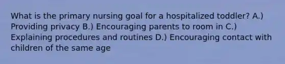 What is the primary nursing goal for a hospitalized toddler? A.) Providing privacy B.) Encouraging parents to room in C.) Explaining procedures and routines D.) Encouraging contact with children of the same age