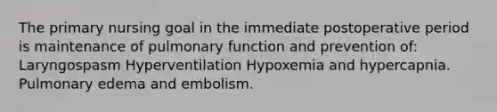 The primary nursing goal in the immediate postoperative period is maintenance of pulmonary function and prevention of: Laryngospasm Hyperventilation Hypoxemia and hypercapnia. Pulmonary edema and embolism.