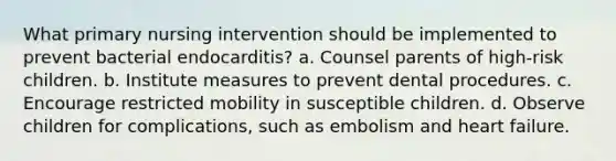 What primary nursing intervention should be implemented to prevent bacterial endocarditis? a. Counsel parents of high-risk children. b. Institute measures to prevent dental procedures. c. Encourage restricted mobility in susceptible children. d. Observe children for complications, such as embolism and heart failure.