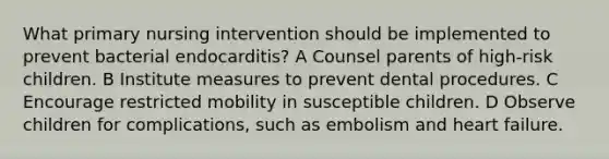 What primary nursing intervention should be implemented to prevent bacterial endocarditis? A Counsel parents of high-risk children. B Institute measures to prevent dental procedures. C Encourage restricted mobility in susceptible children. D Observe children for complications, such as embolism and heart failure.