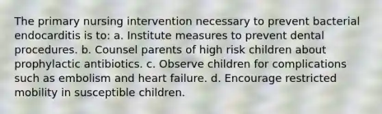 The primary nursing intervention necessary to prevent bacterial endocarditis is to: a. Institute measures to prevent dental procedures. b. Counsel parents of high risk children about prophylactic antibiotics. c. Observe children for complications such as embolism and heart failure. d. Encourage restricted mobility in susceptible children.