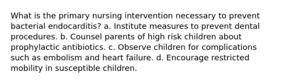 What is the primary nursing intervention necessary to prevent bacterial endocarditis? a. Institute measures to prevent dental procedures. b. Counsel parents of high risk children about prophylactic antibiotics. c. Observe children for complications such as embolism and heart failure. d. Encourage restricted mobility in susceptible children.