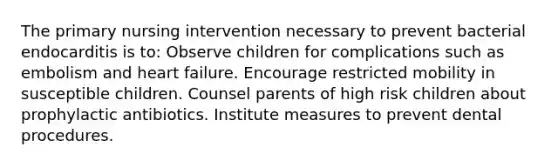 The primary nursing intervention necessary to prevent bacterial endocarditis is to: Observe children for complications such as embolism and heart failure. Encourage restricted mobility in susceptible children. Counsel parents of high risk children about prophylactic antibiotics. Institute measures to prevent dental procedures.