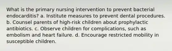 What is the primary nursing intervention to prevent bacterial endocarditis? a. Institute measures to prevent dental procedures. b. Counsel parents of high-risk children about prophylactic antibiotics. c. Observe children for complications, such as embolism and heart failure. d. Encourage restricted mobility in susceptible children.