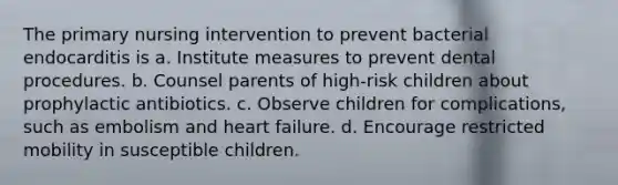 The primary nursing intervention to prevent bacterial endocarditis is a. Institute measures to prevent dental procedures. b. Counsel parents of high-risk children about prophylactic antibiotics. c. Observe children for complications, such as embolism and heart failure. d. Encourage restricted mobility in susceptible children.