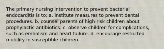 The primary nursing intervention to prevent bacterial endocarditis is to: a. institute measures to prevent dental procedures. b. counsel parents of high-risk children about prophylactic antibiotics. c. observe children for complications, such as embolism and heart failure. d. encourage restricted mobility in susceptible children.