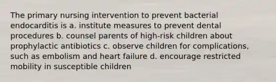 The primary nursing intervention to prevent bacterial endocarditis is a. institute measures to prevent dental procedures b. counsel parents of high-risk children about prophylactic antibiotics c. observe children for complications, such as embolism and heart failure d. encourage restricted mobility in susceptible children