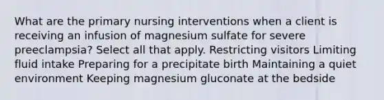 What are the primary nursing interventions when a client is receiving an infusion of magnesium sulfate for severe preeclampsia? Select all that apply. Restricting visitors Limiting fluid intake Preparing for a precipitate birth Maintaining a quiet environment Keeping magnesium gluconate at the bedside