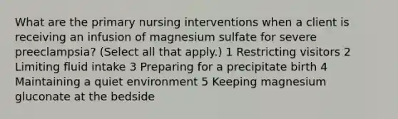 What are the primary nursing interventions when a client is receiving an infusion of magnesium sulfate for severe preeclampsia? (Select all that apply.) 1 Restricting visitors 2 Limiting fluid intake 3 Preparing for a precipitate birth 4 Maintaining a quiet environment 5 Keeping magnesium gluconate at the bedside