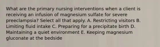 What are the primary nursing interventions when a client is receiving an infusion of magnesium sulfate for severe preeclampsia? Select all that apply. A. Restricting visitors B. Limiting fluid intake C. Preparing for a precipitate birth D. Maintaining a quiet environment E. Keeping magnesium gluconate at the bedside