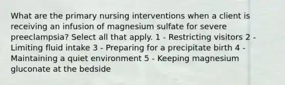 What are the primary nursing interventions when a client is receiving an infusion of magnesium sulfate for severe preeclampsia? Select all that apply. 1 - Restricting visitors 2 - Limiting fluid intake 3 - Preparing for a precipitate birth 4 - Maintaining a quiet environment 5 - Keeping magnesium gluconate at the bedside