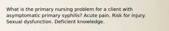 What is the primary nursing problem for a client with asymptomatic primary syphilis? Acute pain. Risk for injury. Sexual dysfunction. Deficient knowledge.