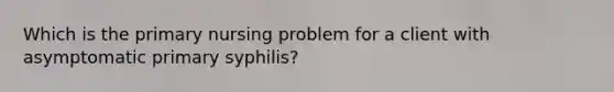 Which is the primary nursing problem for a client with asymptomatic primary syphilis?