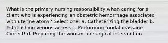 What is the primary nursing responsibility when caring for a client who is experiencing an obstetric hemorrhage associated with uterine atony? Select one: a. Catheterizing the bladder b. Establishing venous access c. Performing fundal massage Correct! d. Preparing the woman for surgical intervention