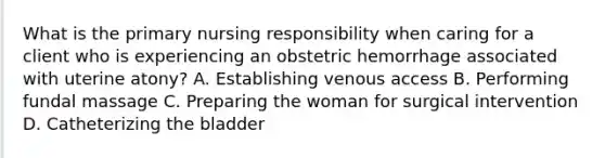 What is the primary nursing responsibility when caring for a client who is experiencing an obstetric hemorrhage associated with uterine atony? A. Establishing venous access B. Performing fundal massage C. Preparing the woman for surgical intervention D. Catheterizing the bladder