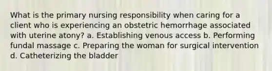 What is the primary nursing responsibility when caring for a client who is experiencing an obstetric hemorrhage associated with uterine atony? a. Establishing venous access b. Performing fundal massage c. Preparing the woman for surgical intervention d. Catheterizing the bladder