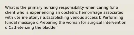 What is the primary nursing responsibility when caring for a client who is experiencing an obstetric hemorrhage associated with uterine atony? a.Establishing venous access b.Performing fundal massage c.Preparing the woman for surgical intervention d.Catheterizing the bladder