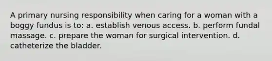 A primary nursing responsibility when caring for a woman with a boggy fundus is to: a. establish venous access. b. perform fundal massage. c. prepare the woman for surgical intervention. d. catheterize the bladder.