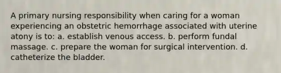 A primary nursing responsibility when caring for a woman experiencing an obstetric hemorrhage associated with uterine atony is to: a. establish venous access. b. perform fundal massage. c. prepare the woman for surgical intervention. d. catheterize the bladder.