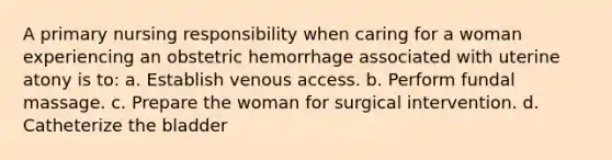 A primary nursing responsibility when caring for a woman experiencing an obstetric hemorrhage associated with uterine atony is to: a. Establish venous access. b. Perform fundal massage. c. Prepare the woman for surgical intervention. d. Catheterize the bladder