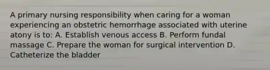 A primary nursing responsibility when caring for a woman experiencing an obstetric hemorrhage associated with uterine atony is to: A. Establish venous access B. Perform fundal massage C. Prepare the woman for surgical intervention D. Catheterize the bladder