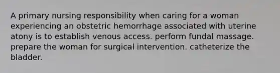 A primary nursing responsibility when caring for a woman experiencing an obstetric hemorrhage associated with uterine atony is to establish venous access. perform fundal massage. prepare the woman for surgical intervention. catheterize the bladder.