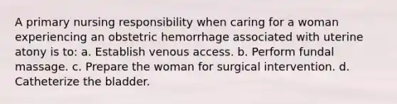 A primary nursing responsibility when caring for a woman experiencing an obstetric hemorrhage associated with uterine atony is to: a. Establish venous access. b. Perform fundal massage. c. Prepare the woman for surgical intervention. d. Catheterize the bladder.