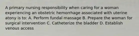 A primary nursing responsibility when caring for a woman experiencing an obstetric hemorrhage associated with uterine atony is to: A. Perform fundal massage B. Prepare the woman for surgical intervention C. Catheterize the bladder D. Establish venous access