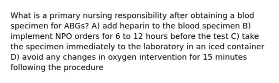 What is a primary nursing responsibility after obtaining a blod specimen for ABGs? A) add heparin to the blood specimen B) implement NPO orders for 6 to 12 hours before the test C) take the specimen immediately to the laboratory in an iced container D) avoid any changes in oxygen intervention for 15 minutes following the procedure