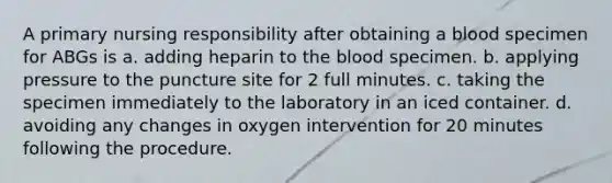 A primary nursing responsibility after obtaining a blood specimen for ABGs is a. adding heparin to the blood specimen. b. applying pressure to the puncture site for 2 full minutes. c. taking the specimen immediately to the laboratory in an iced container. d. avoiding any changes in oxygen intervention for 20 minutes following the procedure.