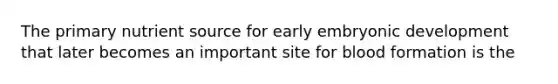 The primary nutrient source for early embryonic development that later becomes an important site for blood formation is the