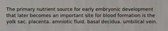 The primary nutrient source for early embryonic development that later becomes an important site for <a href='https://www.questionai.com/knowledge/ktpOtIqSme-blood-formation' class='anchor-knowledge'>blood formation</a> is the yolk sac. placenta. amniotic fluid. basal decidua. umbilical vein.