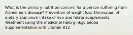 What is the primary nutrition concern for a person suffering from Alzheimer's disease? Prevention of weight loss Elimination of dietary aluminum Intake of iron and folate supplements Treatment using the medicinal herb ginkgo biloba Supplementation with vitamin B12