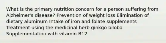 What is the primary nutrition concern for a person suffering from Alzheimer's disease? Prevention of weight loss Elimination of dietary aluminum Intake of iron and folate supplements Treatment using the medicinal herb ginkgo biloba Supplementation with vitamin B12