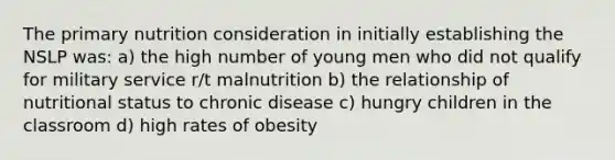 The primary nutrition consideration in initially establishing the NSLP was: a) the high number of young men who did not qualify for military service r/t malnutrition b) the relationship of nutritional status to chronic disease c) hungry children in the classroom d) high rates of obesity