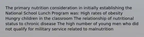 The primary nutrition consideration in initially establishing the National School Lunch Program was: High rates of obesity Hungry children in the classroom The relationship of nutritional status to chronic disease The high number of young men who did not qualify for military service related to malnutrition