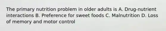 The primary nutrition problem in older adults is A. Drug-nutrient interactions B. Preference for sweet foods C. Malnutrition D. Loss of memory and motor control